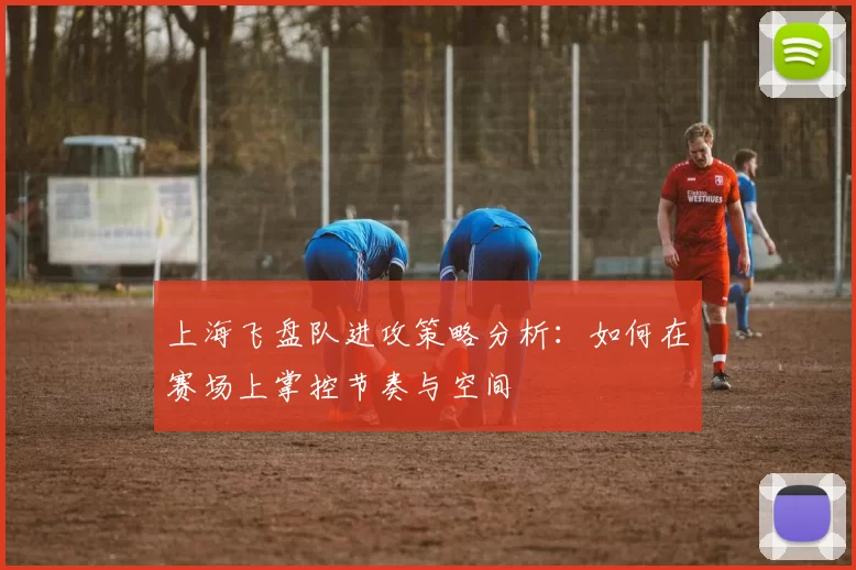 上海飞盘队进攻策略分析:如何在赛场上掌控节奏与空间