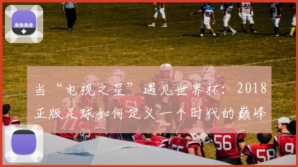 当“电视之星”遇见世界杯：2018正版足球如何定义一个时代的巅峰对决