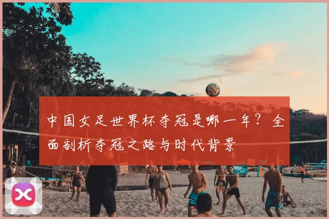 中国女足世界杯夺冠是哪一年?全面剖析夺冠之路与时代背景