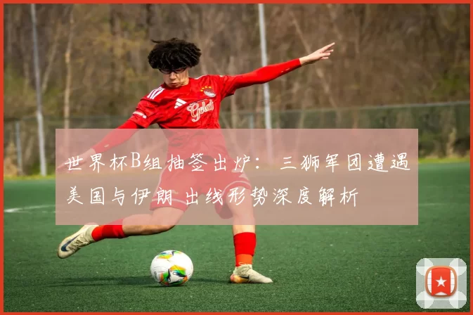 世界杯B组抽签出炉：三狮军团遭遇美国与伊朗 出线形势深度解析