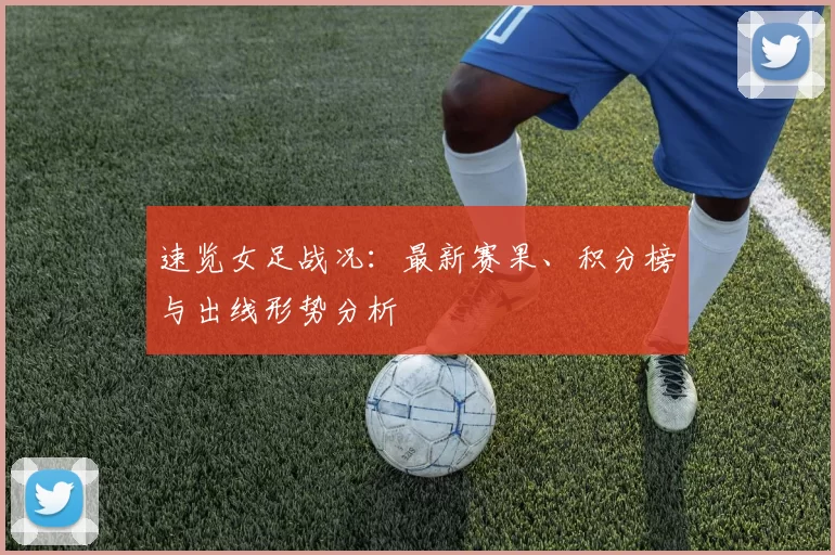 速览女足战况:最新赛果、积分榜与出线形势分析