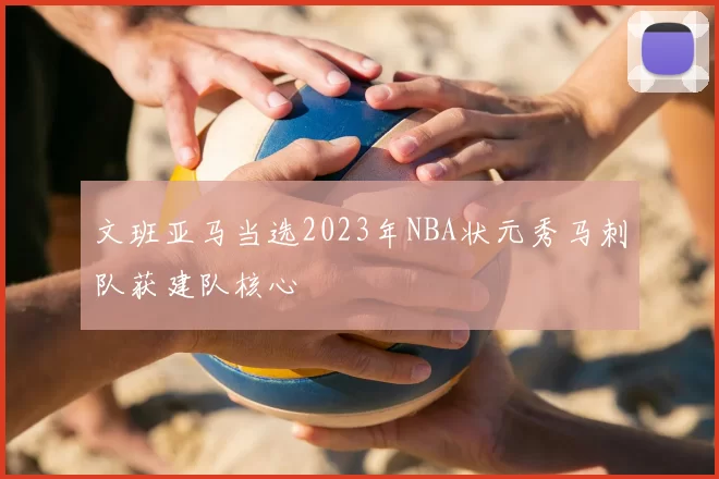 文班亚马当选2023年NBA状元秀马刺队获建队核心