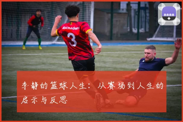李静的篮球人生:从赛场到人生的启示与反思