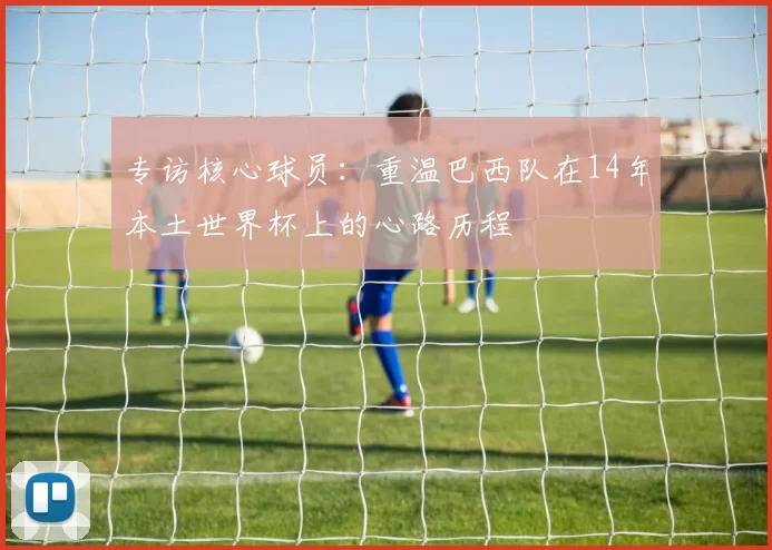 专访核心球员：重温巴西队在14年本土世界杯上的心路历程