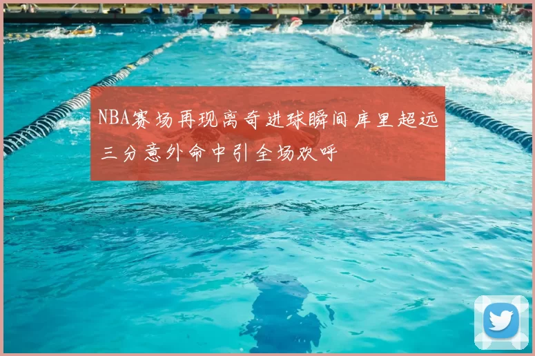 NBA赛场再现离奇进球瞬间库里超远三分意外命中引全场欢呼