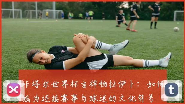 卡塔尔世界杯吉祥物拉伊卜:如何成为连接赛事与球迷的文化符号