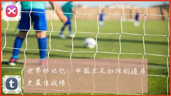 世界杯记忆:中国女足如何创造历史最佳战绩