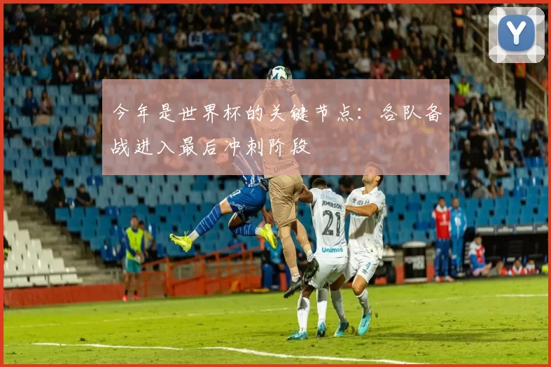 今年是世界杯的关键节点:各队备战进入最后冲刺阶段