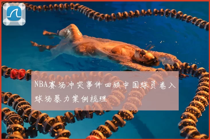 NBA赛场冲突事件回顾中国球员卷入球场暴力案例梳理