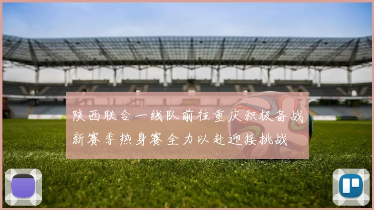 陕西联合一线队前往重庆积极备战新赛季热身赛全力以赴迎接挑战