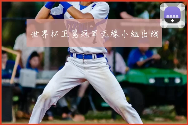 世界杯卫冕冠军无缘小组出线