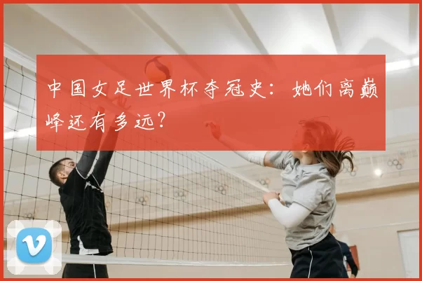 中国女足世界杯夺冠史:她们离巅峰还有多远?