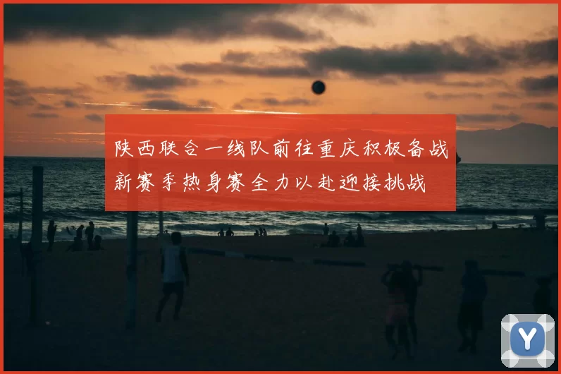 陕西联合一线队前往重庆积极备战新赛季热身赛全力以赴迎接挑战