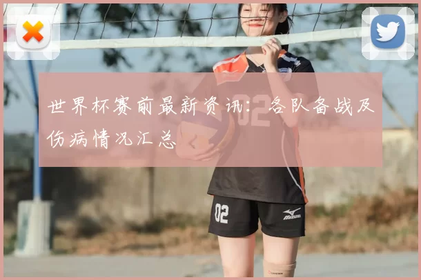 世界杯赛前最新资讯:各队备战及伤病情况汇总