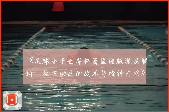 《足球小子世界杯篇国语版深度解析：经典动画的战术与精神内核》
