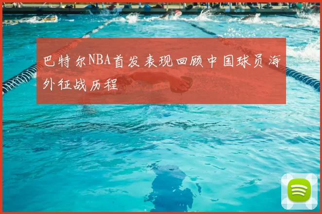 巴特尔NBA首发表现回顾中国球员海外征战历程