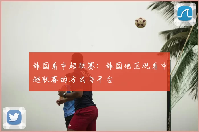 韩国看中超联赛：韩国地区观看中超联赛的方式与平台