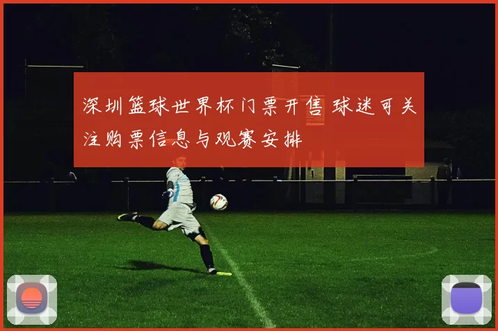 深圳篮球世界杯门票开售 球迷可关注购票信息与观赛安排