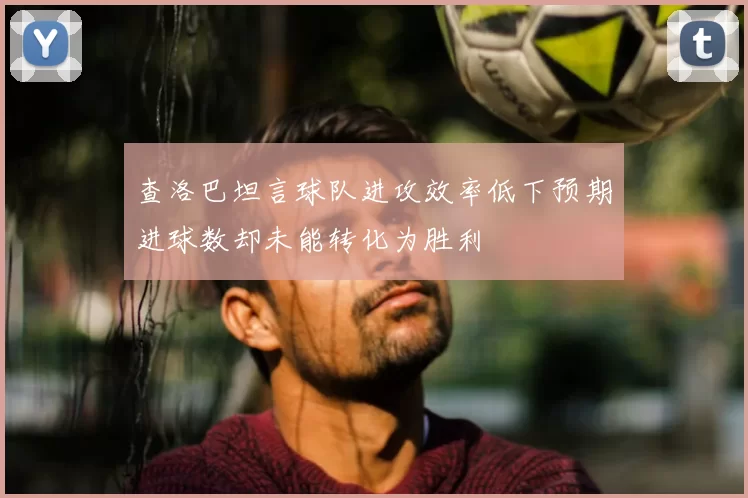 查洛巴坦言球队进攻效率低下预期进球数却未能转化为胜利