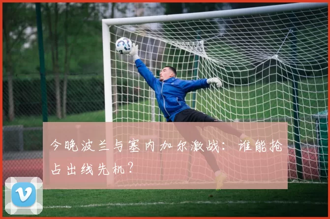 今晚波兰与塞内加尔激战：谁能抢占出线先机？