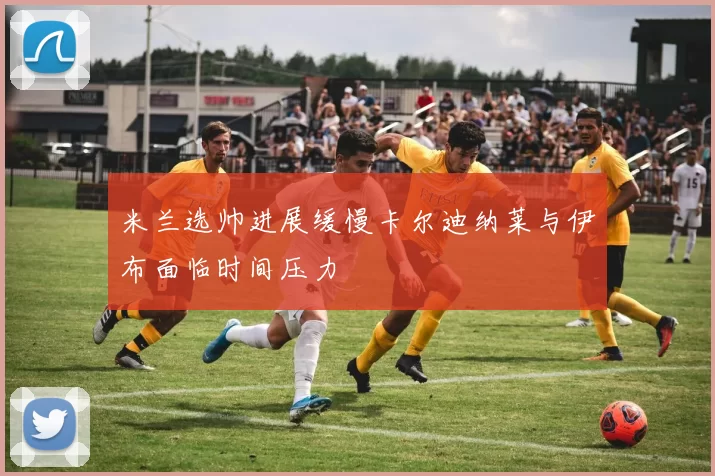 米兰选帅进展缓慢卡尔迪纳莱与伊布面临时间压力