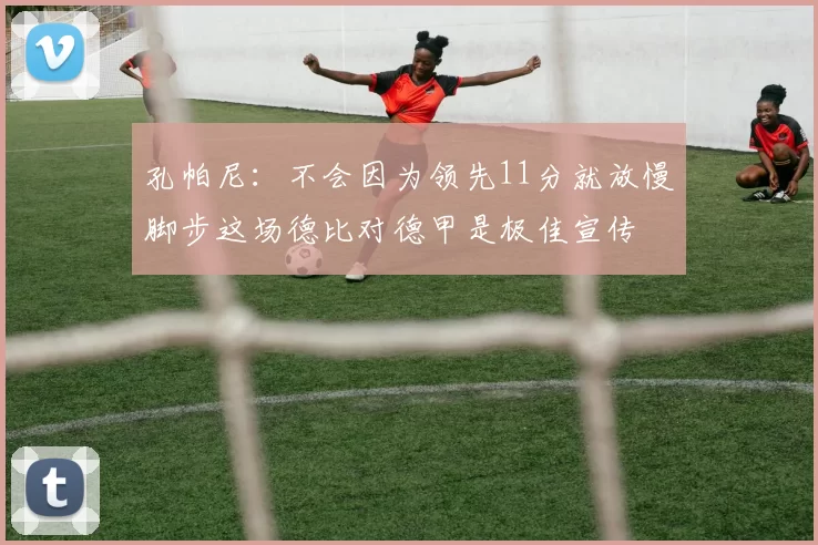 孔帕尼：不会因为领先11分就放慢脚步这场德比对德甲是极佳宣传
