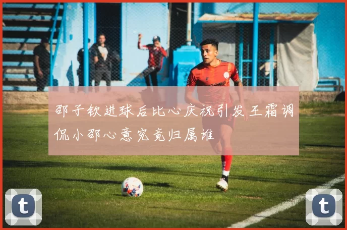 邵子钦进球后比心庆祝引发王霜调侃小邵心意究竟归属谁