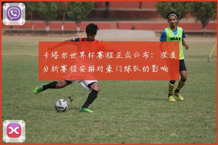 卡塔尔世界杯赛程正式公布:深度分析赛程安排对豪门球队的影响