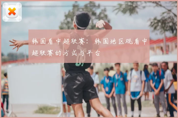 韩国看中超联赛:韩国地区观看中超联赛的方式与平台