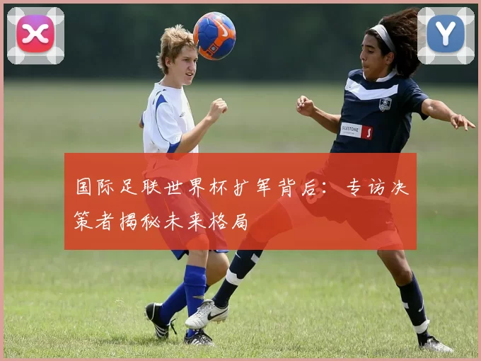 国际足联世界杯扩军背后:专访决策者揭秘未来格局