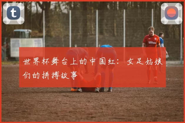 世界杯舞台上的中国红：女足姑娘们的拼搏故事