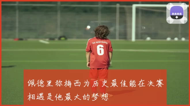 佩德里称梅西为历史最佳能在决赛相遇是他最大的梦想