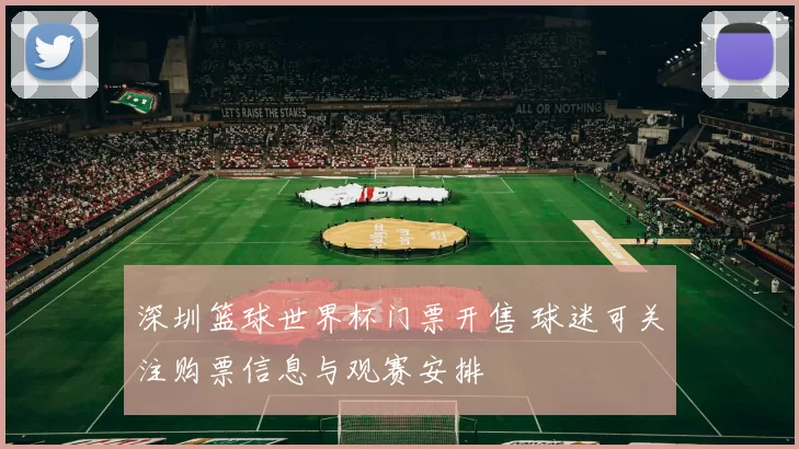 深圳篮球世界杯门票开售 球迷可关注购票信息与观赛安排