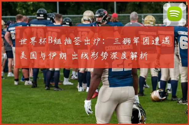 世界杯B组抽签出炉：三狮军团遭遇美国与伊朗 出线形势深度解析