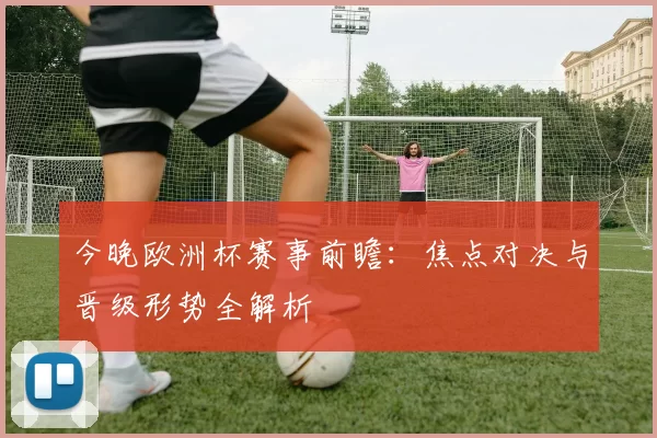 今晚欧洲杯赛事前瞻：焦点对决与晋级形势全解析