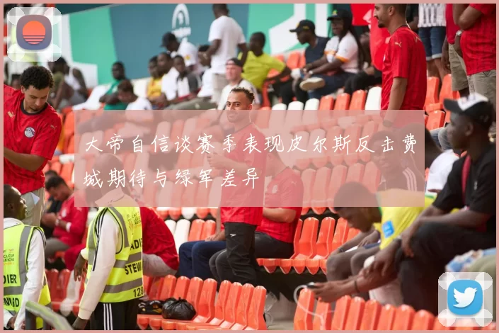 大帝自信谈赛季表现皮尔斯反击费城期待与绿军差异