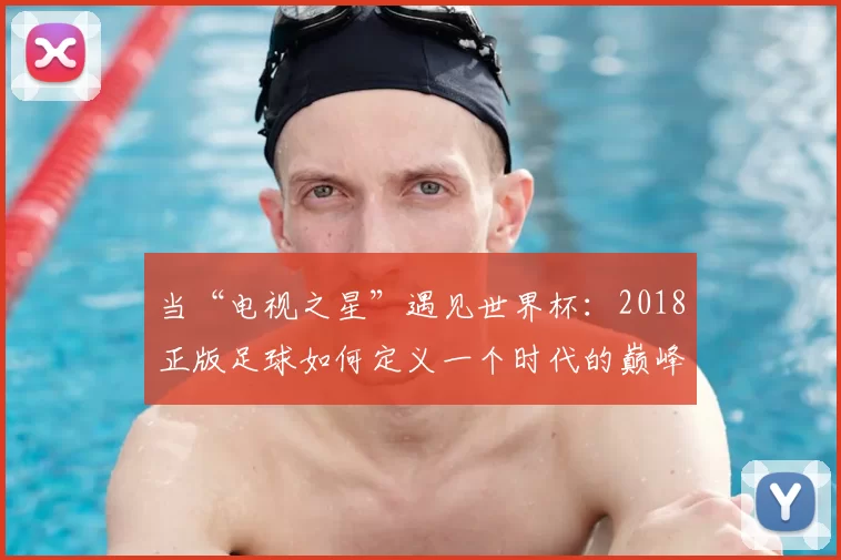当“电视之星”遇见世界杯：2018正版足球如何定义一个时代的巅峰对决