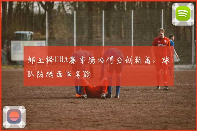 邹玉铎CBA赛季场均得分创新高，球队防线面临考验