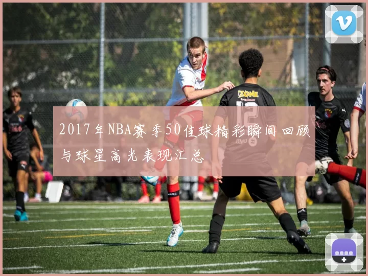 2017年NBA赛季50佳球精彩瞬间回顾与球星高光表现汇总