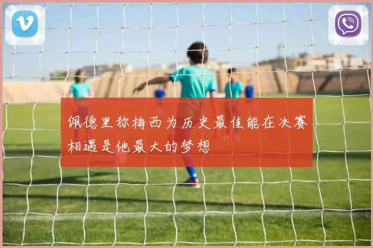 佩德里称梅西为历史最佳能在决赛相遇是他最大的梦想