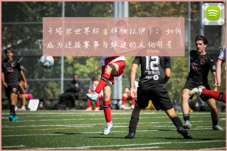 卡塔尔世界杯吉祥物拉伊卜：如何成为连接赛事与球迷的文化符号