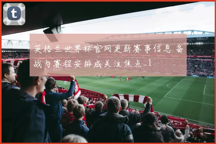 英格兰世界杯官网更新赛事信息 备战与赛程安排成关注焦点_1