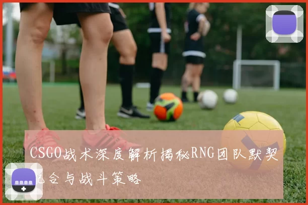 CSGO战术深度解析揭秘RNG团队默契配合与战斗策略