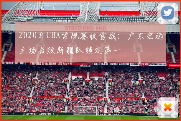 2020年CBA常规赛收官战：广东宏远主场击败新疆队锁定第一