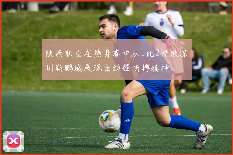 陕西联合在热身赛中以1比2惜败深圳新鹏城展现出顽强拼搏精神