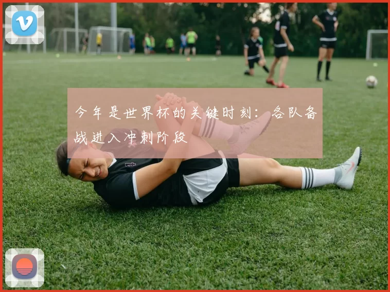今年是世界杯的关键时刻:各队备战进入冲刺阶段