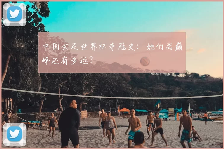 中国女足世界杯夺冠史:她们离巅峰还有多远?