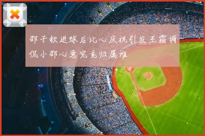 邵子钦进球后比心庆祝引发王霜调侃小邵心意究竟归属谁