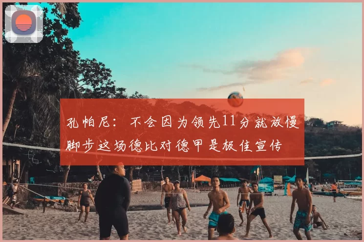 孔帕尼：不会因为领先11分就放慢脚步这场德比对德甲是极佳宣传