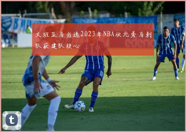 文班亚马当选2023年NBA状元秀马刺队获建队核心